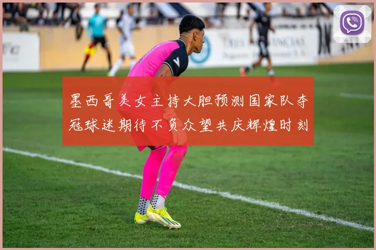 墨西哥美女主持大胆预测国家队夺冠球迷期待不负众望共庆辉煌时刻