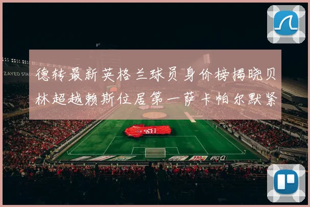 德转最新英格兰球员身价榜揭晓贝林超越赖斯位居第一萨卡帕尔默紧随其后