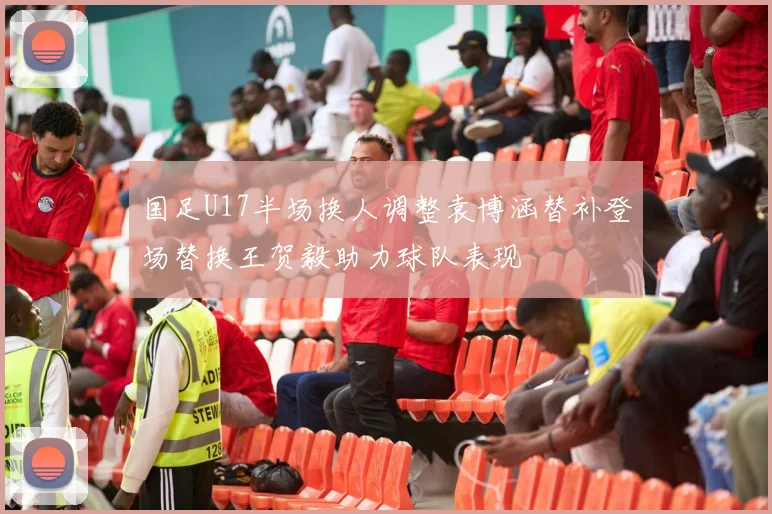 国足U17半场换人调整袁博涵替补登场替换王贺毅助力球队表现