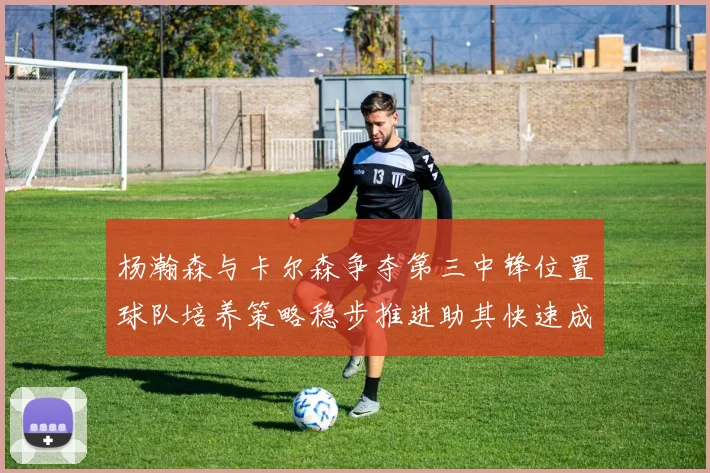 杨瀚森与卡尔森争夺第三中锋位置球队培养策略稳步推进助其快速成长