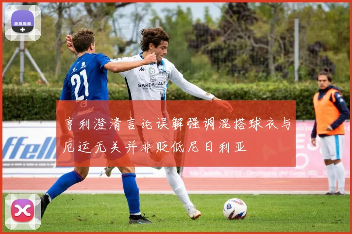 亨利澄清言论误解强调混搭球衣与厄运无关并非贬低尼日利亚