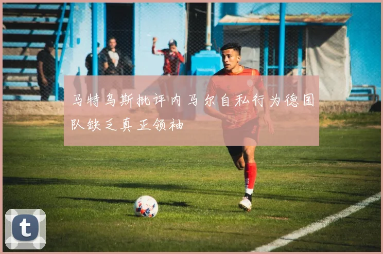 马特乌斯批评内马尔自私行为德国队缺乏真正领袖
