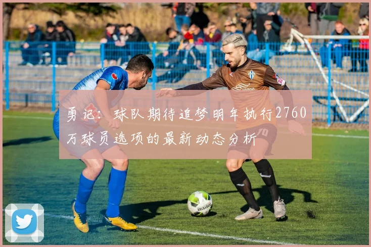 勇记：球队期待追梦明年执行2760万球员选项的最新动态分析