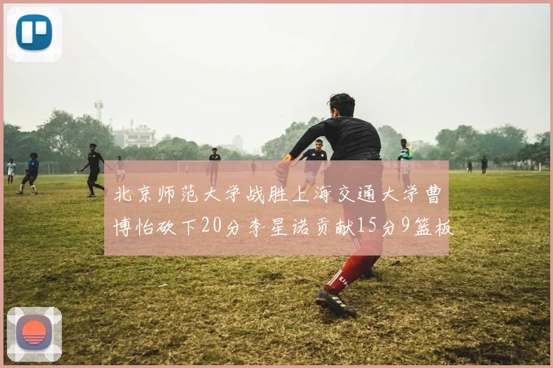 北京师范大学战胜上海交通大学曹博怡砍下20分李星诺贡献15分9篮板马天雨表现出色