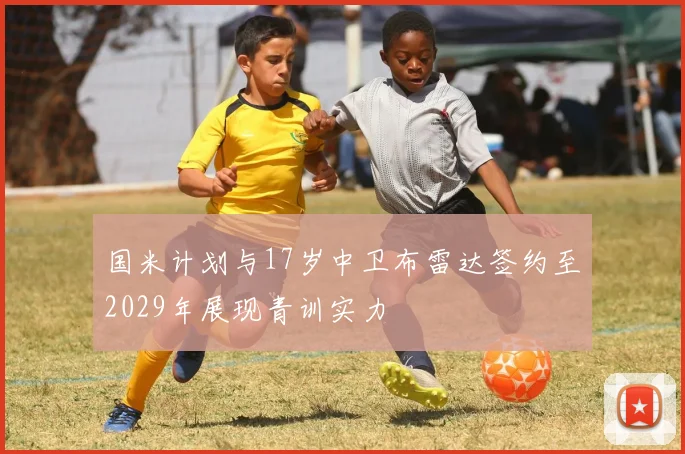 国米计划与17岁中卫布雷达签约至2029年展现青训实力