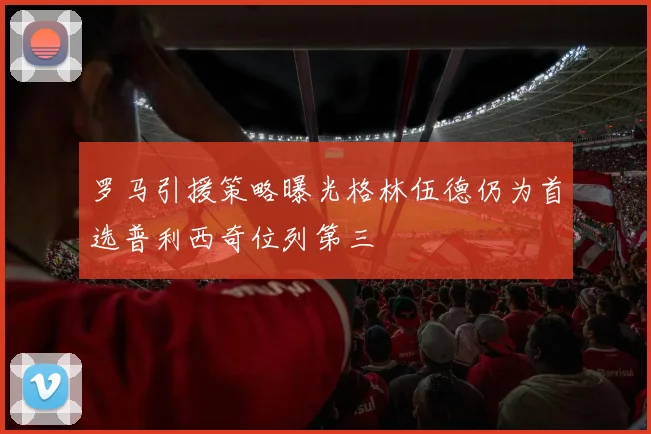 罗马引援策略曝光格林伍德仍为首选普利西奇位列第三