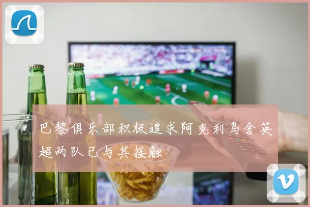巴黎俱乐部积极追求阿克利乌舍英超两队已与其接触