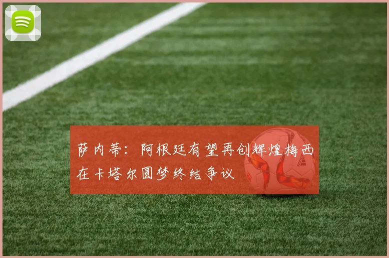 萨内蒂：阿根廷有望再创辉煌梅西在卡塔尔圆梦终结争议