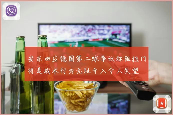 安东回应德国第二球争议称阻挡门将是战术行为无耻介入令人失望