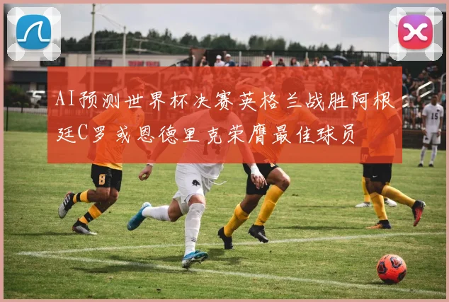 AI预测世界杯决赛英格兰战胜阿根廷C罗或恩德里克荣膺最佳球员